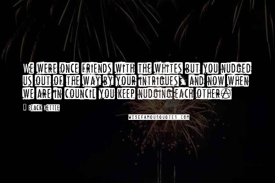 Black Kettle Quotes: We were once friends with the whites but you nudged us out of the way by your intrigues, and now when we are in council you keep nudging each other.