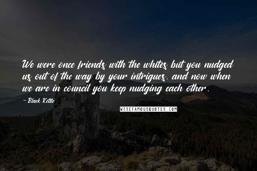 Black Kettle Quotes: We were once friends with the whites but you nudged us out of the way by your intrigues, and now when we are in council you keep nudging each other.