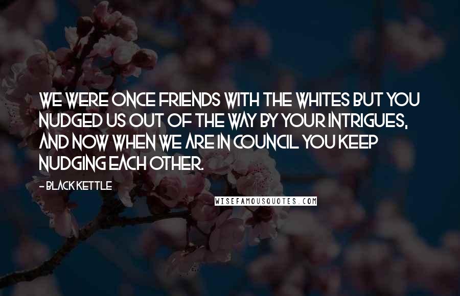 Black Kettle Quotes: We were once friends with the whites but you nudged us out of the way by your intrigues, and now when we are in council you keep nudging each other.