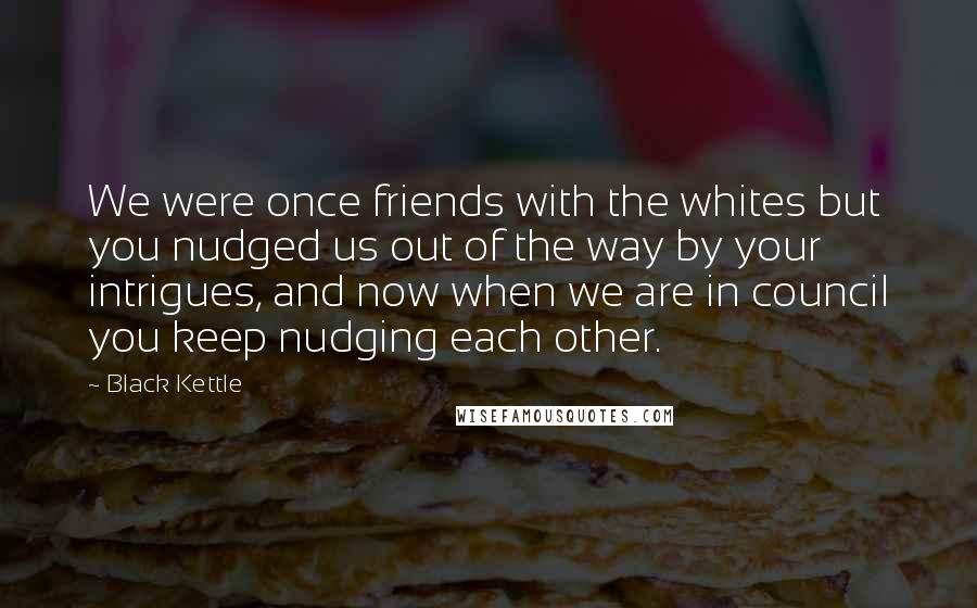 Black Kettle Quotes: We were once friends with the whites but you nudged us out of the way by your intrigues, and now when we are in council you keep nudging each other.