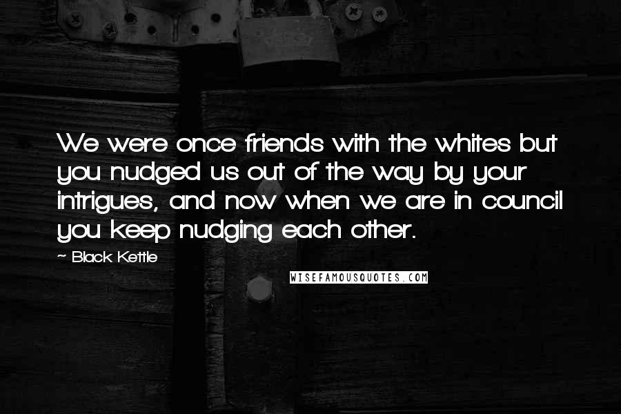 Black Kettle Quotes: We were once friends with the whites but you nudged us out of the way by your intrigues, and now when we are in council you keep nudging each other.