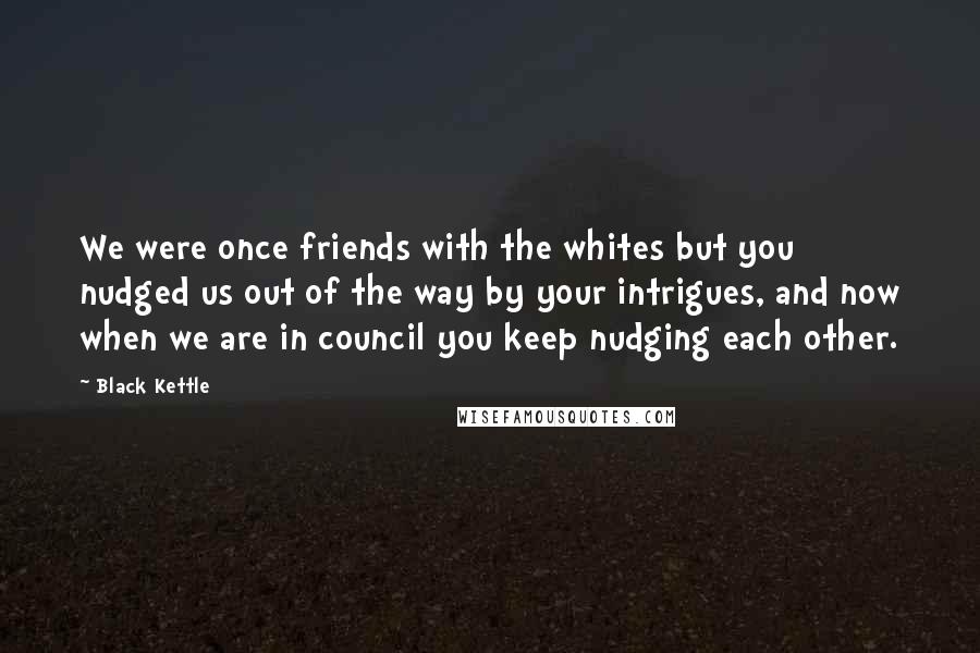 Black Kettle Quotes: We were once friends with the whites but you nudged us out of the way by your intrigues, and now when we are in council you keep nudging each other.