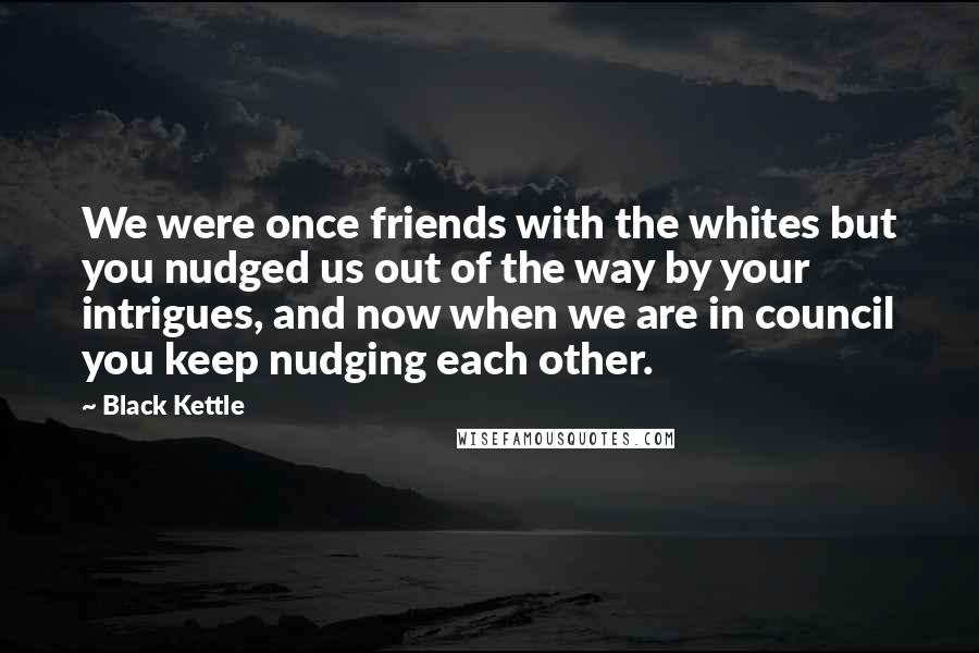 Black Kettle Quotes: We were once friends with the whites but you nudged us out of the way by your intrigues, and now when we are in council you keep nudging each other.