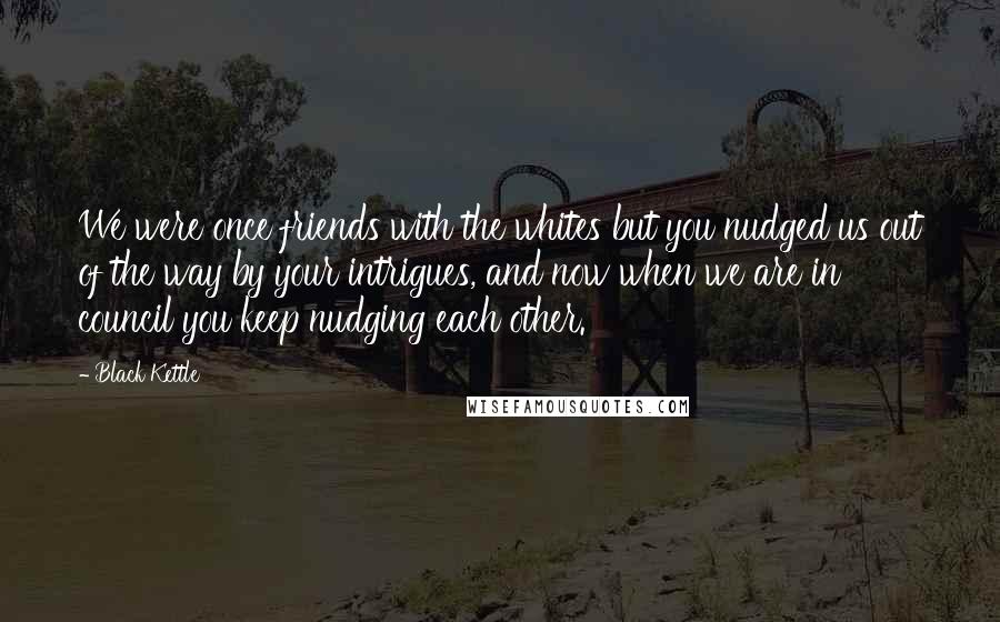 Black Kettle Quotes: We were once friends with the whites but you nudged us out of the way by your intrigues, and now when we are in council you keep nudging each other.