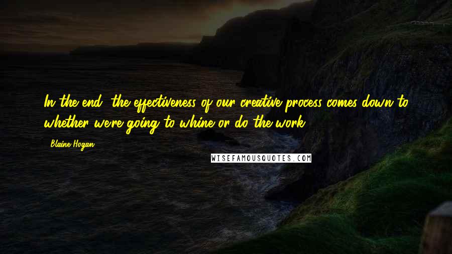 Blaine Hogan Quotes: In the end, the effectiveness of our creative process comes down to whether we're going to whine or do the work.