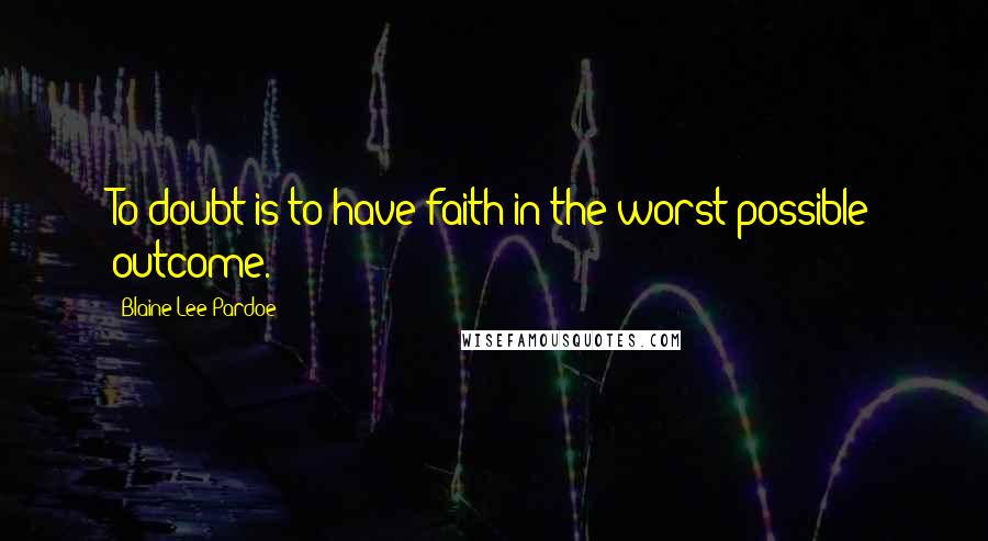 Blaine Lee Pardoe Quotes: To doubt is to have faith in the worst possible outcome.