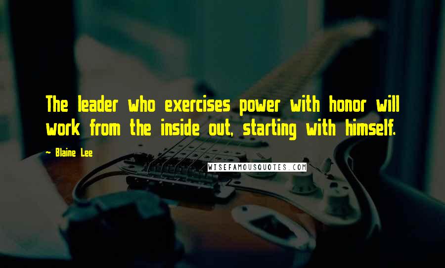 Blaine Lee Quotes: The leader who exercises power with honor will work from the inside out, starting with himself.