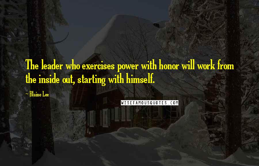 Blaine Lee Quotes: The leader who exercises power with honor will work from the inside out, starting with himself.