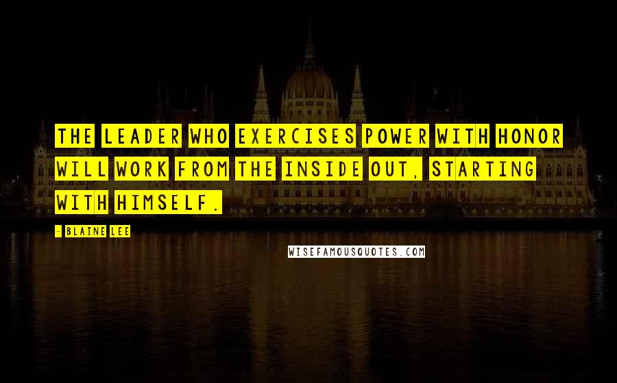 Blaine Lee Quotes: The leader who exercises power with honor will work from the inside out, starting with himself.