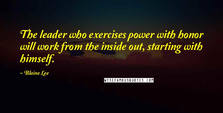 Blaine Lee Quotes: The leader who exercises power with honor will work from the inside out, starting with himself.