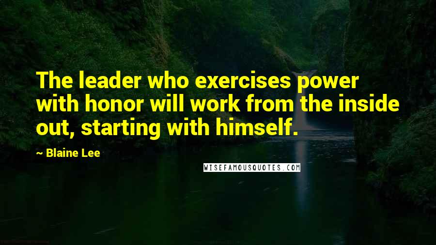Blaine Lee Quotes: The leader who exercises power with honor will work from the inside out, starting with himself.