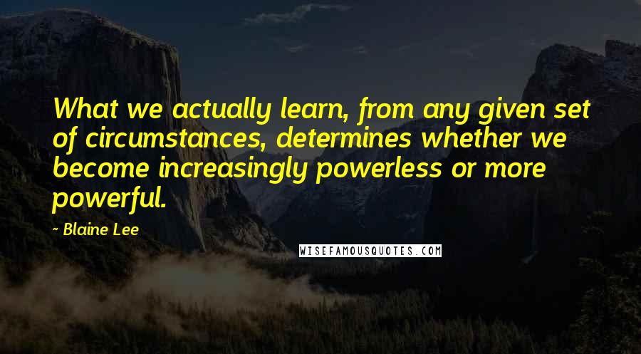 Blaine Lee Quotes: What we actually learn, from any given set of circumstances, determines whether we become increasingly powerless or more powerful.