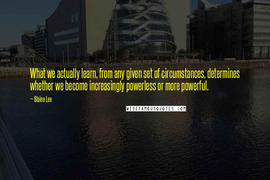 Blaine Lee Quotes: What we actually learn, from any given set of circumstances, determines whether we become increasingly powerless or more powerful.