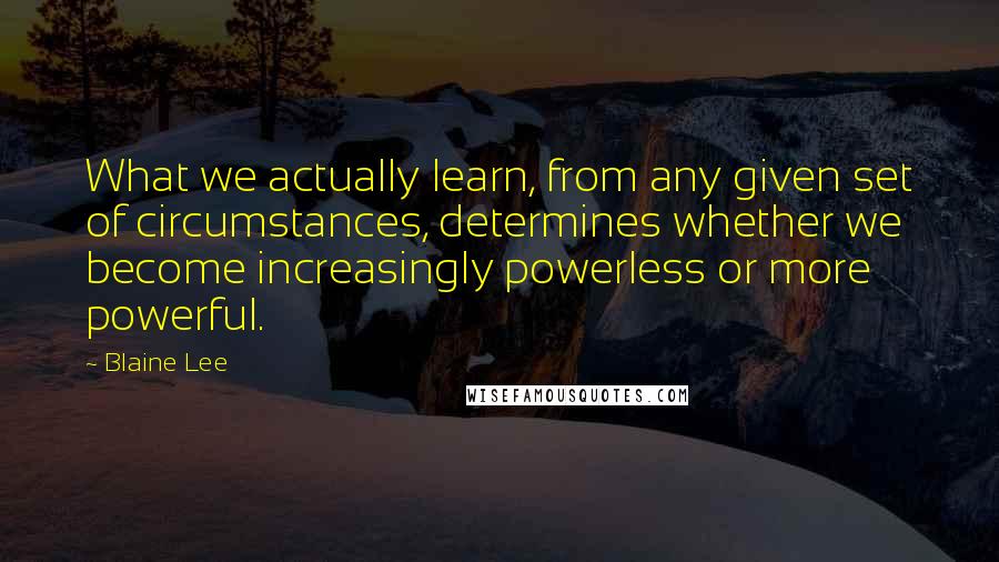 Blaine Lee Quotes: What we actually learn, from any given set of circumstances, determines whether we become increasingly powerless or more powerful.