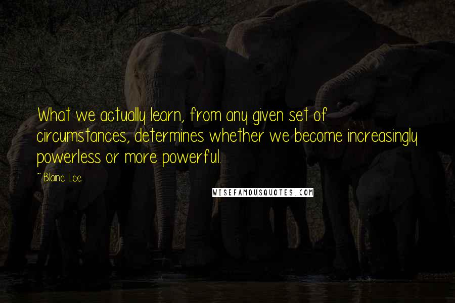 Blaine Lee Quotes: What we actually learn, from any given set of circumstances, determines whether we become increasingly powerless or more powerful.