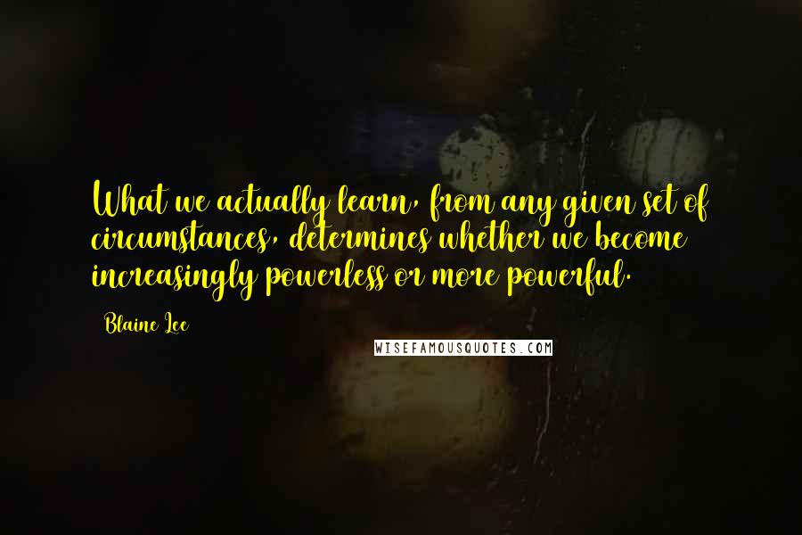 Blaine Lee Quotes: What we actually learn, from any given set of circumstances, determines whether we become increasingly powerless or more powerful.