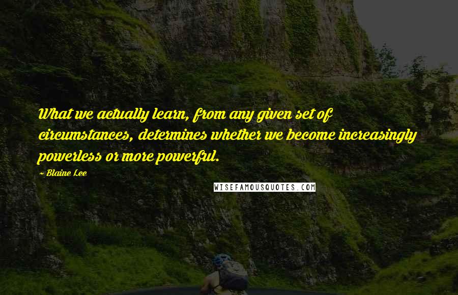 Blaine Lee Quotes: What we actually learn, from any given set of circumstances, determines whether we become increasingly powerless or more powerful.