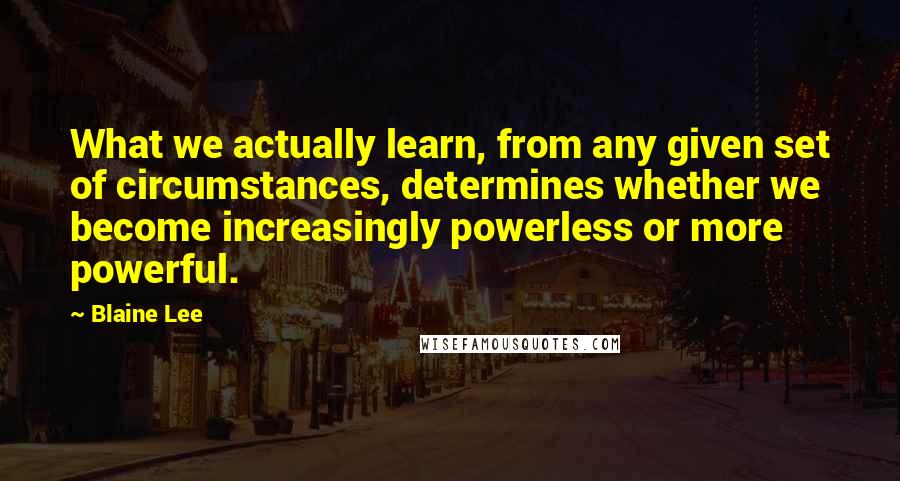 Blaine Lee Quotes: What we actually learn, from any given set of circumstances, determines whether we become increasingly powerless or more powerful.