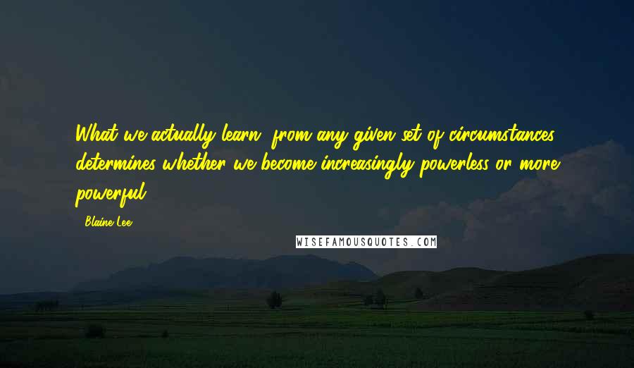 Blaine Lee Quotes: What we actually learn, from any given set of circumstances, determines whether we become increasingly powerless or more powerful.