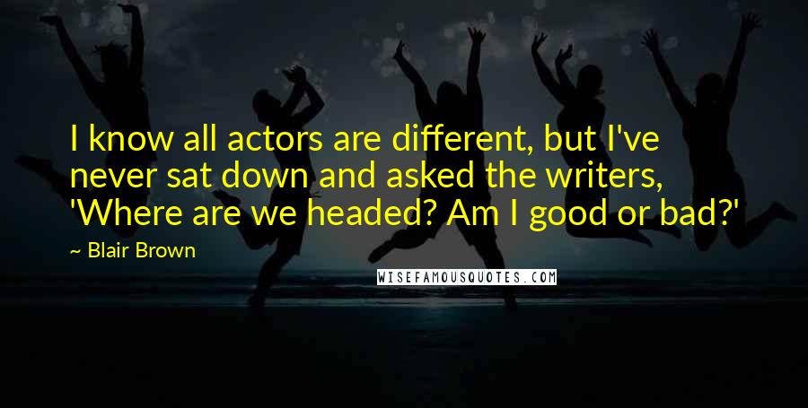 Blair Brown Quotes: I know all actors are different, but I've never sat down and asked the writers, 'Where are we headed? Am I good or bad?'
