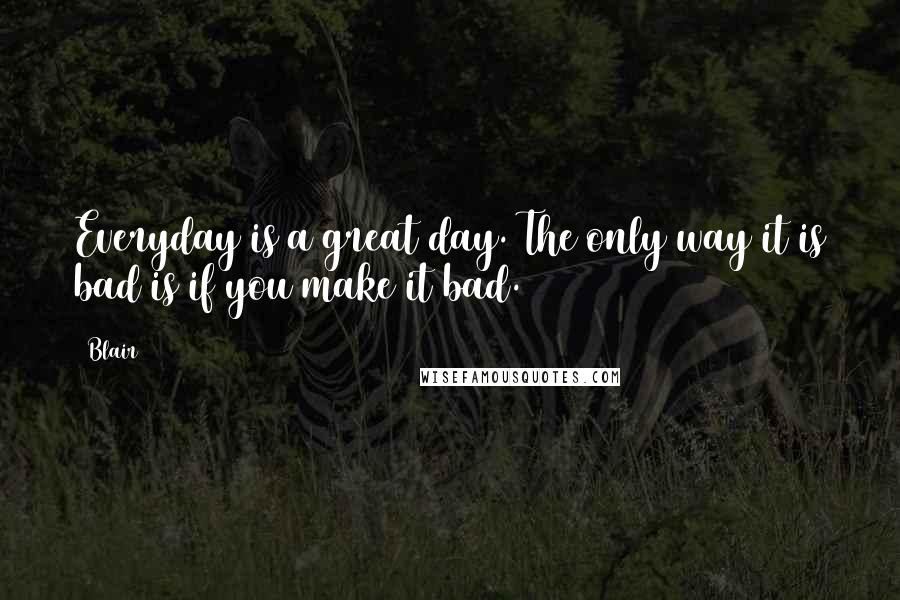 Blair Quotes: Everyday is a great day. The only way it is bad is if you make it bad.
