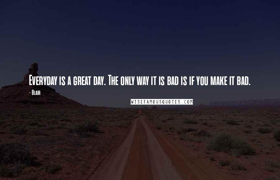 Blair Quotes: Everyday is a great day. The only way it is bad is if you make it bad.