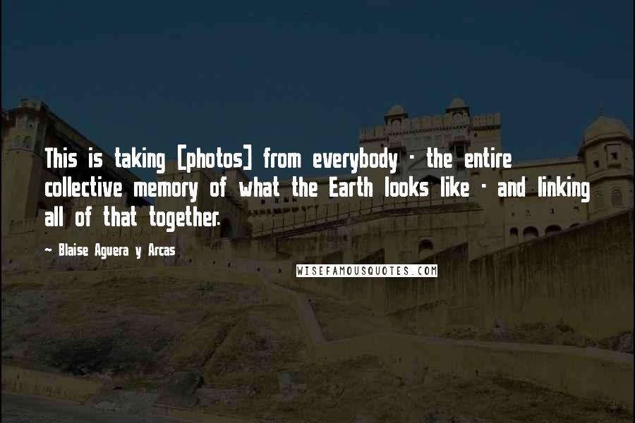 Blaise Aguera Y Arcas Quotes: This is taking [photos] from everybody - the entire collective memory of what the Earth looks like - and linking all of that together.