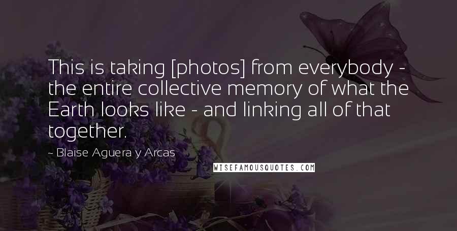 Blaise Aguera Y Arcas Quotes: This is taking [photos] from everybody - the entire collective memory of what the Earth looks like - and linking all of that together.