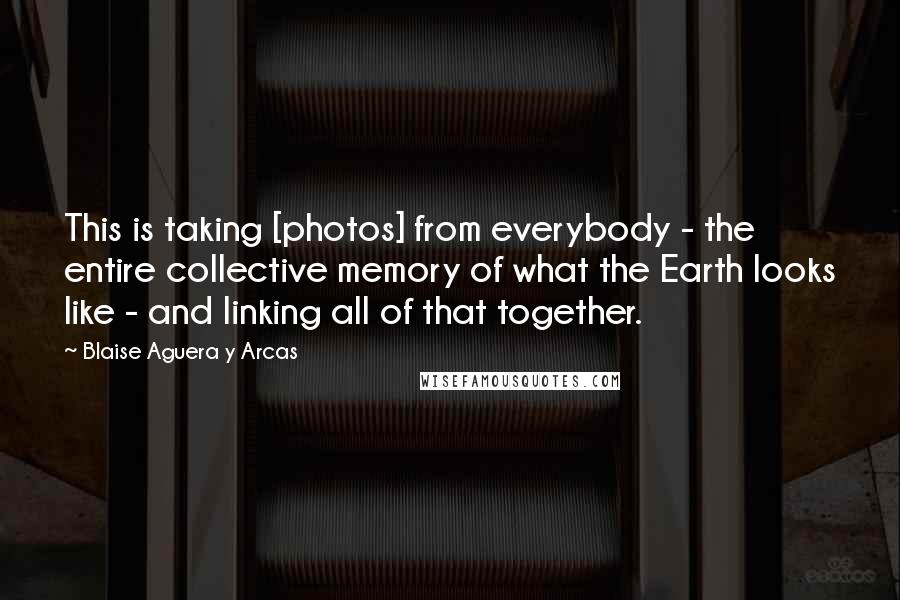 Blaise Aguera Y Arcas Quotes: This is taking [photos] from everybody - the entire collective memory of what the Earth looks like - and linking all of that together.