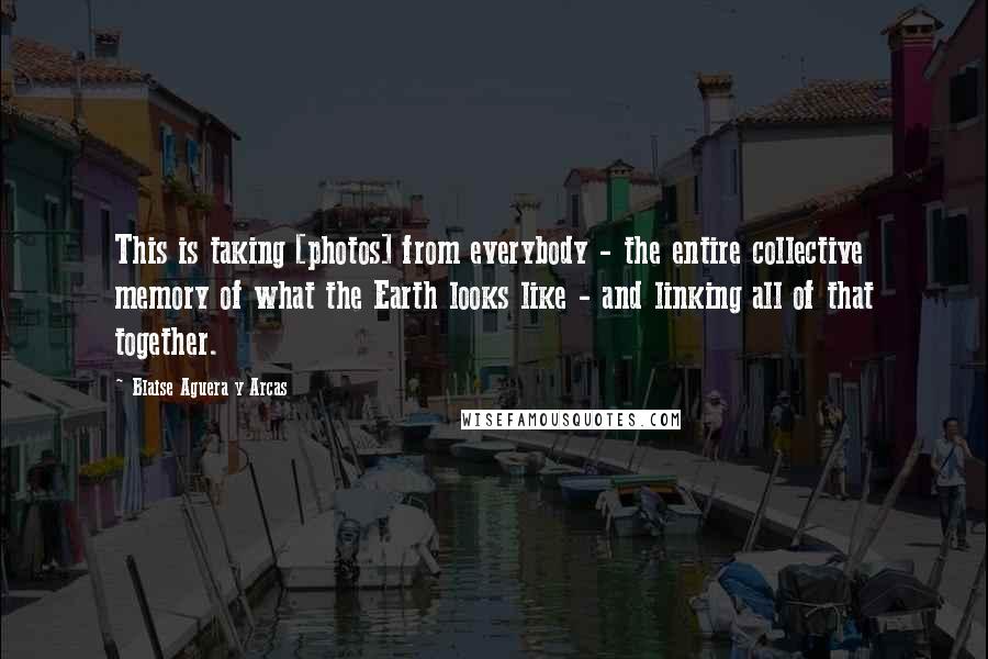 Blaise Aguera Y Arcas Quotes: This is taking [photos] from everybody - the entire collective memory of what the Earth looks like - and linking all of that together.