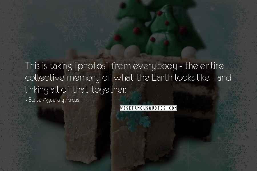 Blaise Aguera Y Arcas Quotes: This is taking [photos] from everybody - the entire collective memory of what the Earth looks like - and linking all of that together.