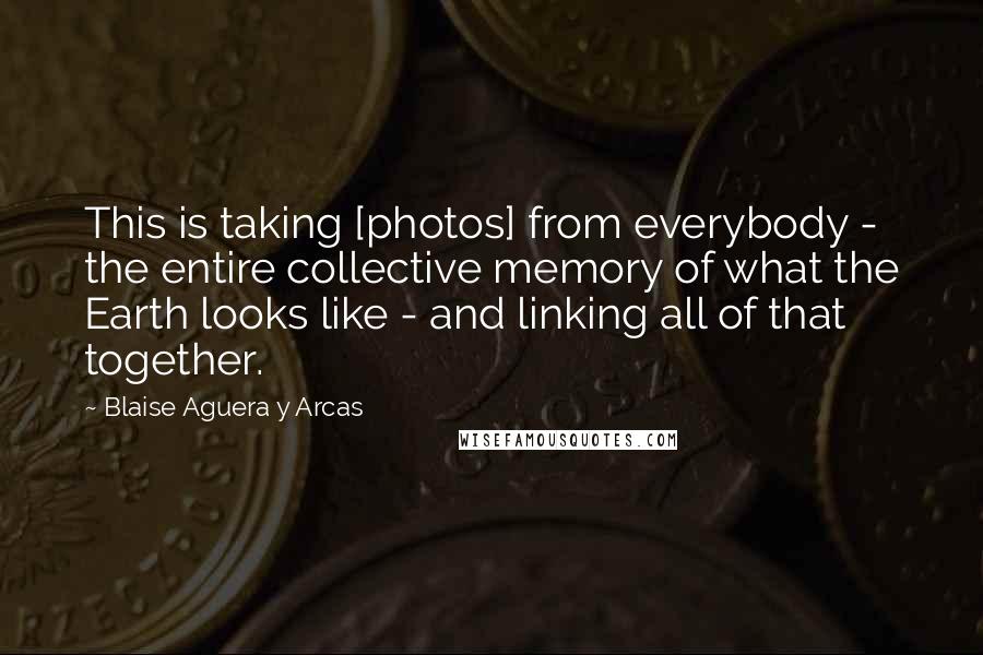 Blaise Aguera Y Arcas Quotes: This is taking [photos] from everybody - the entire collective memory of what the Earth looks like - and linking all of that together.