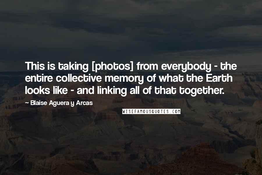 Blaise Aguera Y Arcas Quotes: This is taking [photos] from everybody - the entire collective memory of what the Earth looks like - and linking all of that together.
