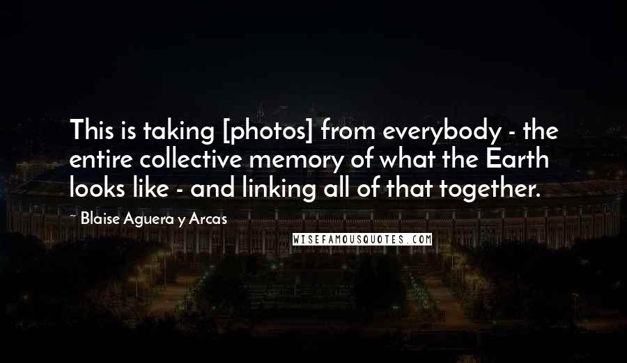 Blaise Aguera Y Arcas Quotes: This is taking [photos] from everybody - the entire collective memory of what the Earth looks like - and linking all of that together.