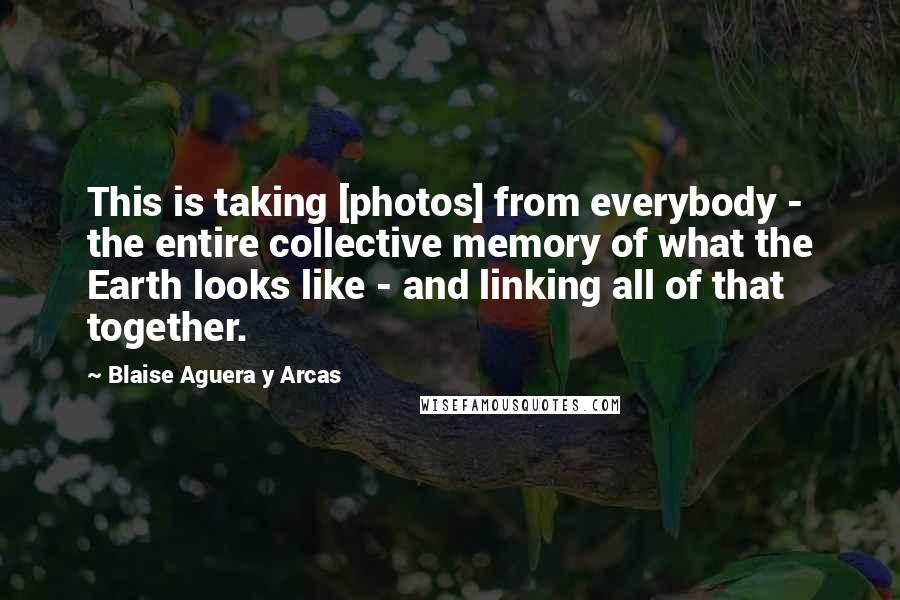 Blaise Aguera Y Arcas Quotes: This is taking [photos] from everybody - the entire collective memory of what the Earth looks like - and linking all of that together.