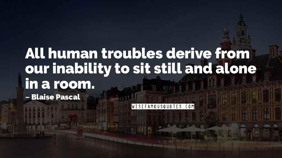 Blaise Pascal Quotes: All human troubles derive from our inability to sit still and alone in a room.