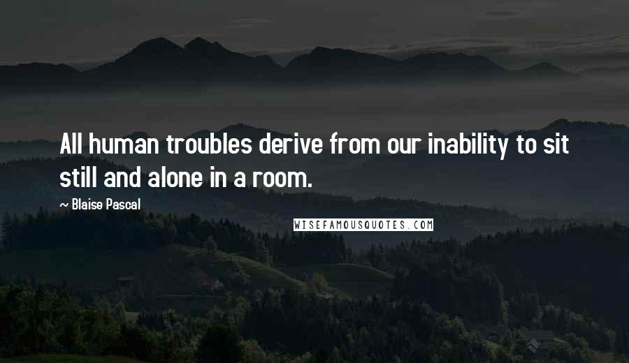 Blaise Pascal Quotes: All human troubles derive from our inability to sit still and alone in a room.