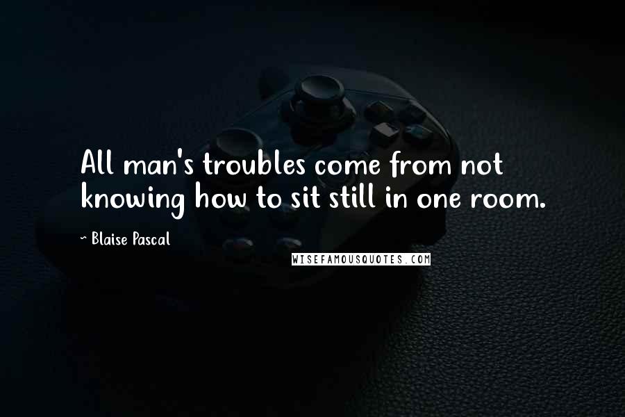 Blaise Pascal Quotes: All man's troubles come from not knowing how to sit still in one room.