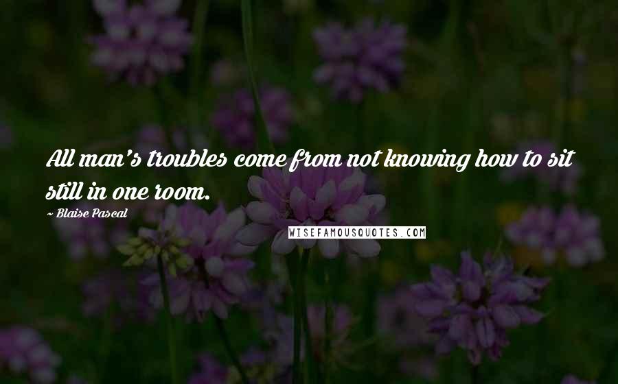 Blaise Pascal Quotes: All man's troubles come from not knowing how to sit still in one room.