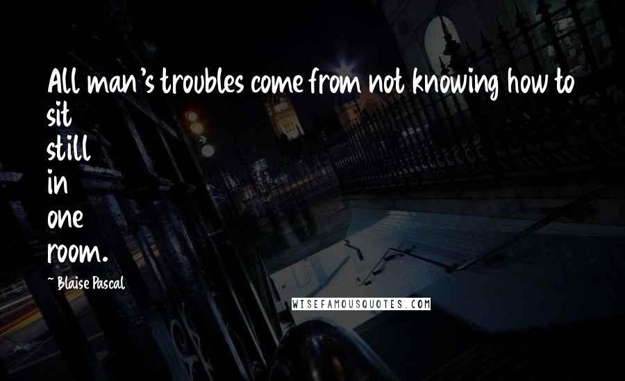 Blaise Pascal Quotes: All man's troubles come from not knowing how to sit still in one room.