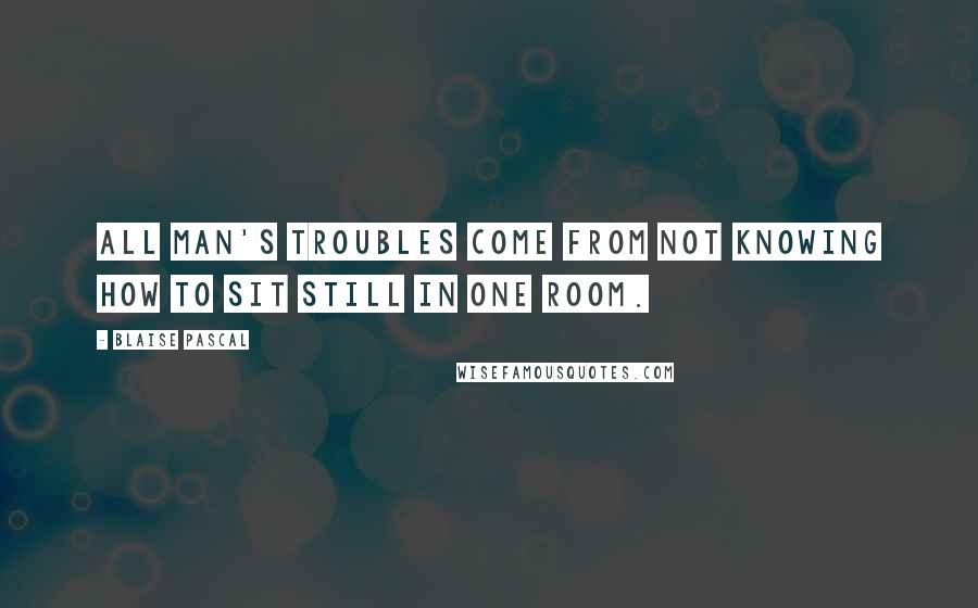 Blaise Pascal Quotes: All man's troubles come from not knowing how to sit still in one room.