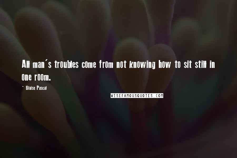 Blaise Pascal Quotes: All man's troubles come from not knowing how to sit still in one room.