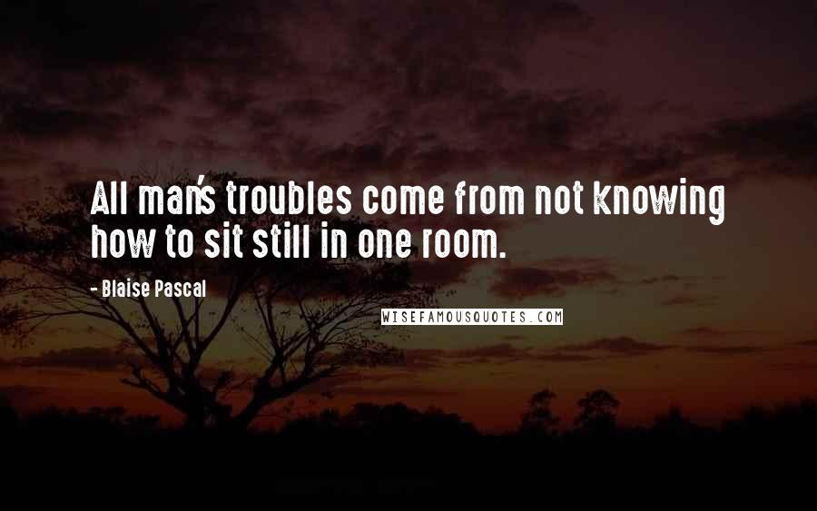 Blaise Pascal Quotes: All man's troubles come from not knowing how to sit still in one room.