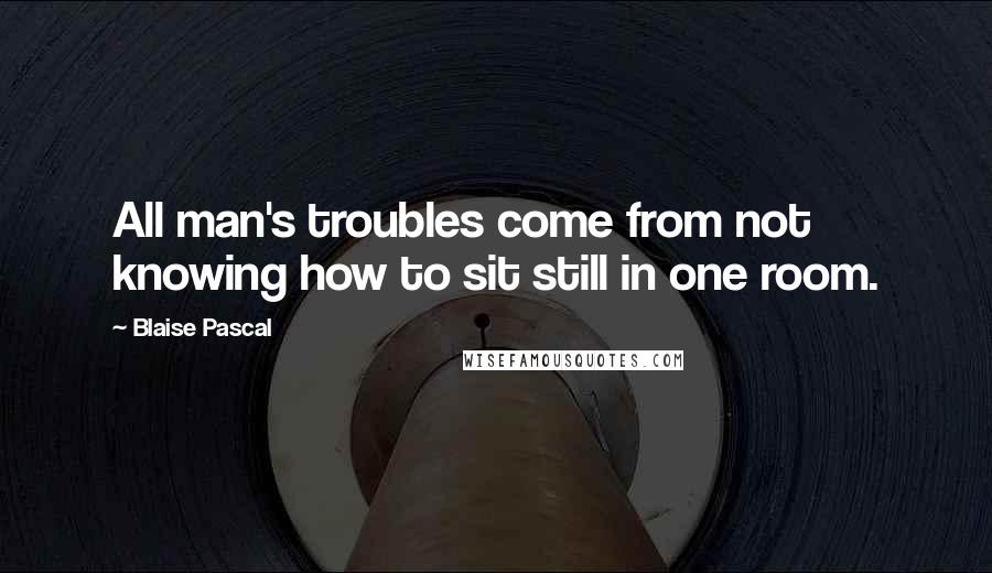 Blaise Pascal Quotes: All man's troubles come from not knowing how to sit still in one room.