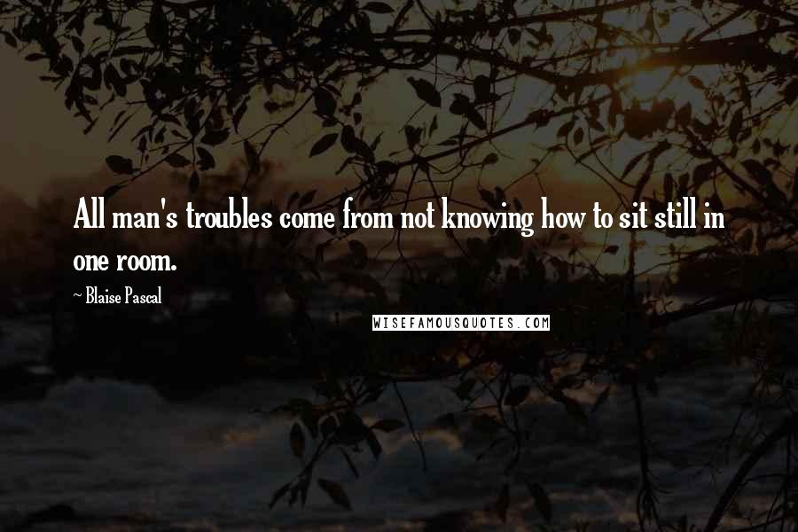 Blaise Pascal Quotes: All man's troubles come from not knowing how to sit still in one room.