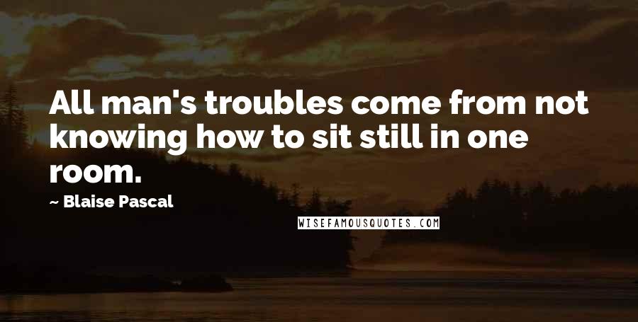 Blaise Pascal Quotes: All man's troubles come from not knowing how to sit still in one room.