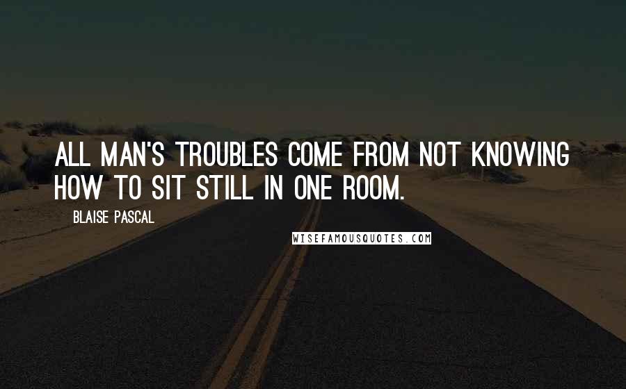 Blaise Pascal Quotes: All man's troubles come from not knowing how to sit still in one room.