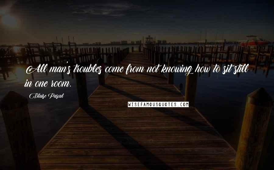 Blaise Pascal Quotes: All man's troubles come from not knowing how to sit still in one room.