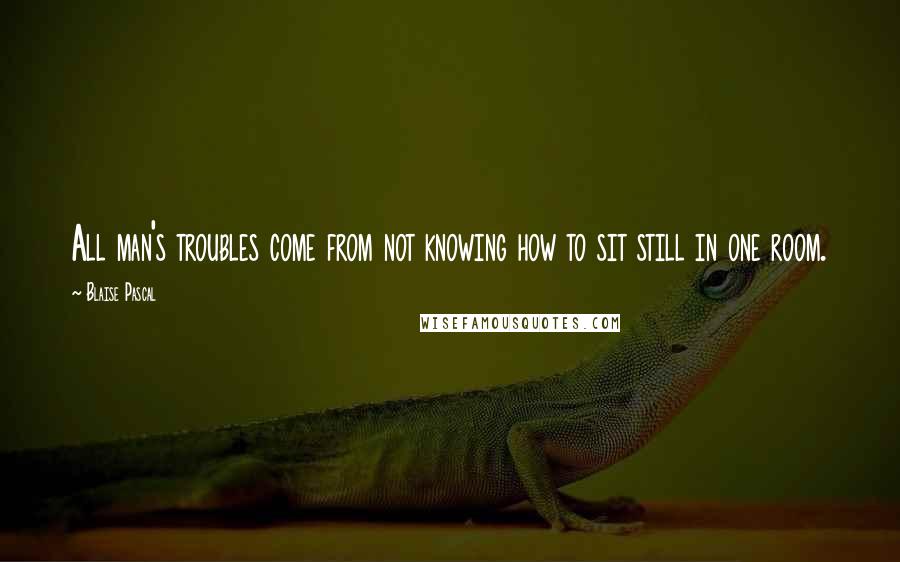 Blaise Pascal Quotes: All man's troubles come from not knowing how to sit still in one room.