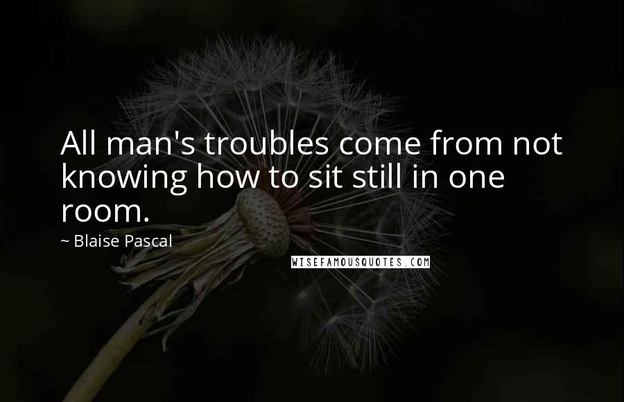 Blaise Pascal Quotes: All man's troubles come from not knowing how to sit still in one room.